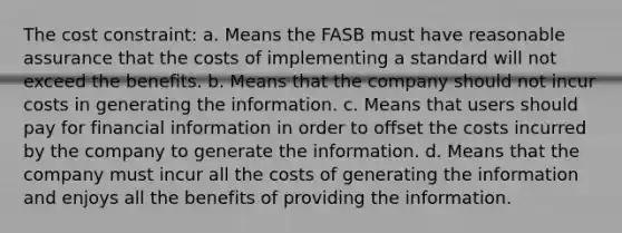 The cost constraint: a. Means the FASB must have reasonable assurance that the costs of implementing a standard will not exceed the benefits. b. Means that the company should not incur costs in generating the information. c. Means that users should pay for financial information in order to offset the costs incurred by the company to generate the information. d. Means that the company must incur all the costs of generating the information and enjoys all the benefits of providing the information.