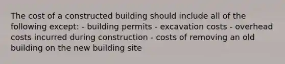 The cost of a constructed building should include all of the following except: - building permits - excavation costs - overhead costs incurred during construction - costs of removing an old building on the new building site