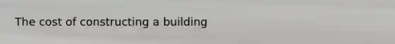 The cost of constructing a building