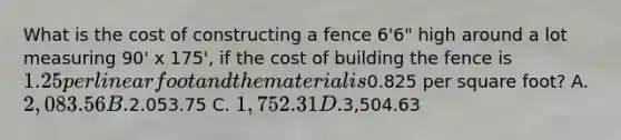 What is the cost of constructing a fence 6'6" high around a lot measuring 90' x 175', if the cost of building the fence is 1.25 per linear foot and the material is0.825 per square foot? A. 2,083.56 B.2.053.75 C. 1,752.31 D.3,504.63