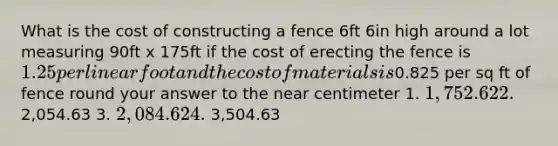 What is the cost of constructing a fence 6ft 6in high around a lot measuring 90ft x 175ft if the cost of erecting the fence is 1.25 per linear foot and the cost of materials is0.825 per sq ft of fence round your answer to the near centimeter 1. 1,752.62 2. 2,054.63 3. 2,084.62 4. 3,504.63