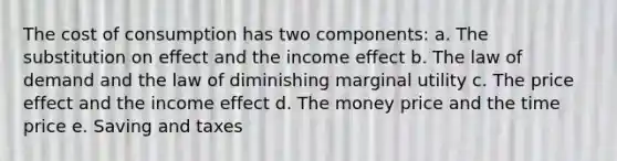 The cost of consumption has two components: a. The substitution on effect and the income effect b. The law of demand and the law of diminishing marginal utility c. The price effect and the income effect d. The money price and the time price e. Saving and taxes