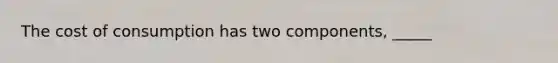 The cost of consumption has two components, _____