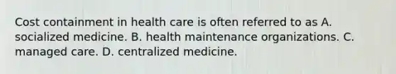 Cost containment in health care is often referred to as A. socialized medicine. B. health maintenance organizations. C. managed care. D. centralized medicine.