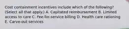 Cost containment incentives include which of the following? (Select all that apply.) A. Capitated reimbursement B. Limited access to care C. Fee-for-service billing D. Health care rationing E. Carve-out services