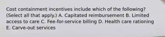 Cost containment incentives include which of the following? (Select all that apply.) A. Capitated reimbursement B. Limited access to care C. Fee-for-service billing D. Health care rationing E. Carve-out services