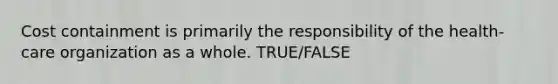 Cost containment is primarily the responsibility of the health-care organization as a whole. TRUE/FALSE