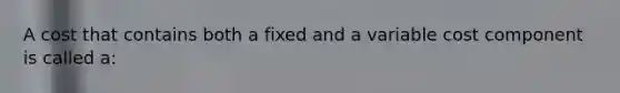 A cost that contains both a fixed and a variable cost component is called a: