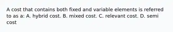 A cost that contains both fixed and variable elements is referred to as a: A. hybrid cost. B. mixed cost. C. relevant cost. D. semi cost