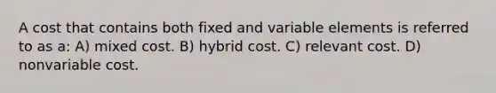 A cost that contains both fixed and variable elements is referred to as a: A) mixed cost. B) hybrid cost. C) relevant cost. D) nonvariable cost.