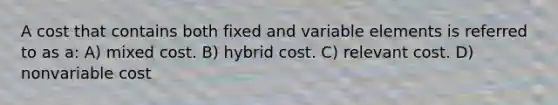 A cost that contains both fixed and variable elements is referred to as a: A) mixed cost. B) hybrid cost. C) relevant cost. D) nonvariable cost