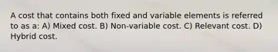 A cost that contains both fixed and variable elements is referred to as a: A) Mixed cost. B) Non-variable cost. C) Relevant cost. D) Hybrid cost.