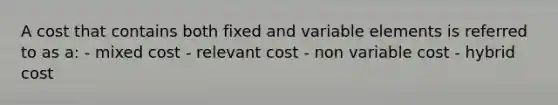 A cost that contains both fixed and variable elements is referred to as a: - mixed cost - relevant cost - non variable cost - hybrid cost