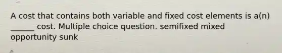 A cost that contains both variable and fixed cost elements is a(n) ______ cost. Multiple choice question. semifixed mixed opportunity sunk