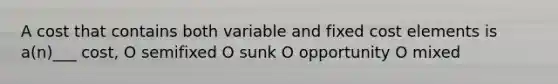 A cost that contains both variable and fixed cost elements is a(n)___ cost, O semifixed O sunk O opportunity O mixed