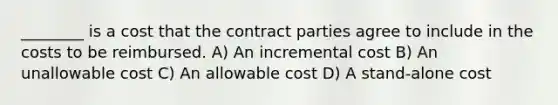 ________ is a cost that the contract parties agree to include in the costs to be reimbursed. A) An incremental cost B) An unallowable cost C) An allowable cost D) A stand-alone cost