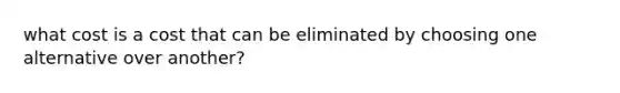 what cost is a cost that can be eliminated by choosing one alternative over another?