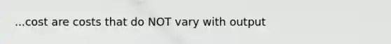 ...cost are costs that do NOT vary with output