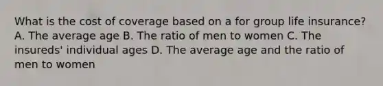 What is the cost of coverage based on a for group life insurance? A. The average age B. The ratio of men to women C. The insureds' individual ages D. The average age and the ratio of men to women