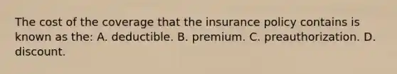 The cost of the coverage that the insurance policy contains is known as the: A. deductible. B. premium. C. preauthorization. D. discount.