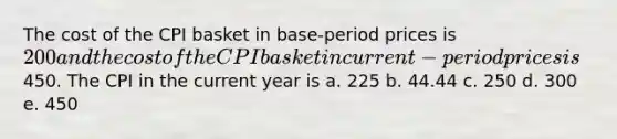 The cost of the CPI basket in base-period prices is 200 and the cost of the CPI basket in current-period prices is450. The CPI in the current year is a. 225 b. 44.44 c. 250 d. 300 e. 450