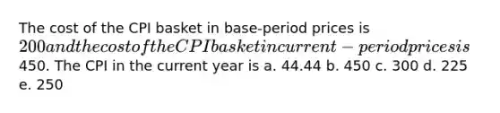 The cost of the CPI basket in base-period prices is 200 and the cost of the CPI basket in current-period prices is450. The CPI in the current year is a. 44.44 b. 450 c. 300 d. 225 e. 250