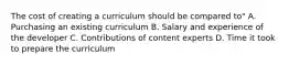 The cost of creating a curriculum should be compared to" A. Purchasing an existing curriculum B. Salary and experience of the developer C. Contributions of content experts D. Time it took to prepare the curriculum