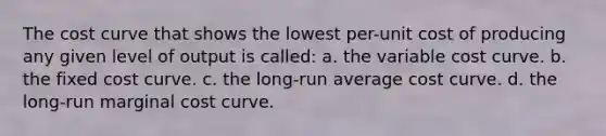 The cost curve that shows the lowest per-unit cost of producing any given level of output is called: a. the variable cost curve. b. the fixed cost curve. c. the long-run average cost curve. d. the long-run marginal cost curve.