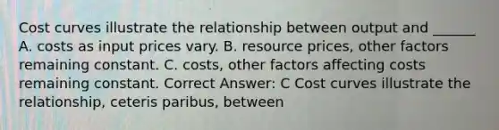 Cost curves illustrate the relationship between output and ______ A. costs as input prices vary. B. resource prices, other factors remaining constant. C. costs, other factors affecting costs remaining constant. Correct Answer: C Cost curves illustrate the relationship, ceteris paribus, between