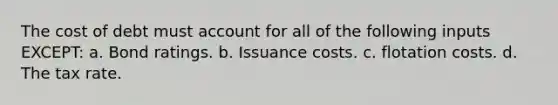 The cost of debt must account for all of the following inputs EXCEPT: a. Bond ratings. b. Issuance costs. c. flotation costs. d. The tax rate.