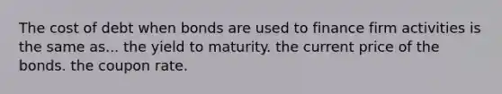 The cost of debt when bonds are used to finance firm activities is the same as... the yield to maturity. the current price of the bonds. the coupon rate.