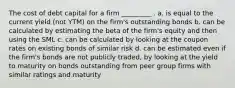 The cost of debt capital for a firm _________ . a. is equal to the current yield (not YTM) on the firm's outstanding bonds b. can be calculated by estimating the beta of the firm's equity and then using the SML c. can be calculated by looking at the coupon rates on existing bonds of similar risk d. can be estimated even if the firm's bonds are not publicly traded, by looking at the yield to maturity on bonds outstanding from peer group firms with similar ratings and maturity