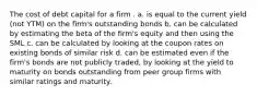 The cost of debt capital for a firm . a. is equal to the current yield (not YTM) on the firm's outstanding bonds b. can be calculated by estimating the beta of the firm's equity and then using the SML c. can be calculated by looking at the coupon rates on existing bonds of similar risk d. can be estimated even if the firm's bonds are not publicly traded, by looking at the yield to maturity on bonds outstanding from peer group firms with similar ratings and maturity.