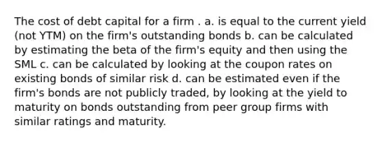 The cost of debt capital for a firm . a. is equal to the current yield (not YTM) on the firm's outstanding bonds b. can be calculated by estimating the beta of the firm's equity and then using the SML c. can be calculated by looking at the coupon rates on existing bonds of similar risk d. can be estimated even if the firm's bonds are not publicly traded, by looking at the yield to maturity on bonds outstanding from peer group firms with similar ratings and maturity.