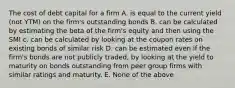 The cost of debt capital for a firm A. is equal to the current yield (not YTM) on the firm's outstanding bonds B. can be calculated by estimating the beta of the firm's equity and then using the SMI c. can be calculated by looking at the coupon rates on existing bonds of similar risk D. can be estimated even if the firm's bonds are not publicly traded, by looking at the yield to maturity on bonds outstanding from peer group firms with similar ratings and maturity. E. None of the above