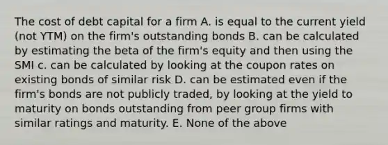 The cost of debt capital for a firm A. is equal to the current yield (not YTM) on the firm's outstanding bonds B. can be calculated by estimating the beta of the firm's equity and then using the SMI c. can be calculated by looking at the coupon rates on existing bonds of similar risk D. can be estimated even if the firm's bonds are not publicly traded, by looking at the yield to maturity on bonds outstanding from peer group firms with similar ratings and maturity. E. None of the above