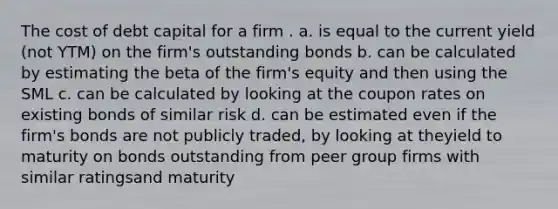 The cost of debt capital for a firm . a. is equal to the current yield (not YTM) on the firm's outstanding bonds b. can be calculated by estimating the beta of the firm's equity and then using the SML c. can be calculated by looking at the coupon rates on existing bonds of similar risk d. can be estimated even if the firm's bonds are not publicly traded, by looking at theyield to maturity on bonds outstanding from peer group firms with similar ratingsand maturity