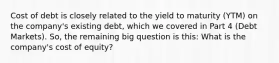 Cost of debt is closely related to the yield to maturity (YTM) on the company's existing debt, which we covered in Part 4 (Debt Markets). So, the remaining big question is this: What is the company's cost of equity?