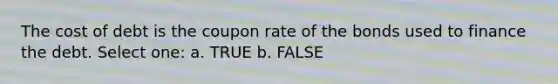 The cost of debt is the coupon rate of the bonds used to finance the debt. Select one: a. TRUE b. FALSE