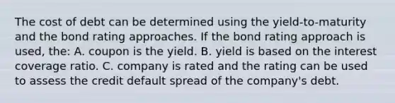 The cost of debt can be determined using the yield-to-maturity and the bond rating approaches. If the bond rating approach is used, the: A. coupon is the yield. B. yield is based on the interest coverage ratio. C. company is rated and the rating can be used to assess the credit default spread of the company's debt.