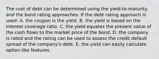 The cost of debt can be determined using the yield-to-maturity and the bond rating approaches. If the debt rating approach is used: A. the coupon is the yield. B. the yield is based on the interest coverage ratio. C. the yield equates the present value of the cash flows to the market price of the bond. D. the company is rated and the rating can be used to assess the credit default spread of the company's debt. E. the yield can easily calculate option-like features.