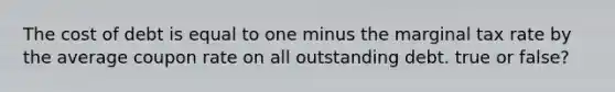 The cost of debt is equal to one minus the marginal tax rate by the average coupon rate on all outstanding debt. true or false?