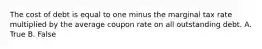 The cost of debt is equal to one minus the marginal tax rate multiplied by the average coupon rate on all outstanding debt. A. True B. False