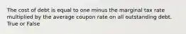 The cost of debt is equal to one minus the marginal tax rate multiplied by the average coupon rate on all outstanding debt. True or False