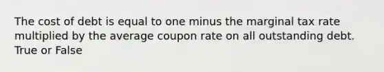 The cost of debt is equal to one minus the marginal tax rate multiplied by the average coupon rate on all outstanding debt. True or False