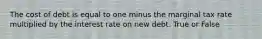 The cost of debt is equal to one minus the marginal tax rate multiplied by the interest rate on new debt. True or False