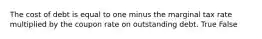 The cost of debt is equal to one minus the marginal tax rate multiplied by the coupon rate on outstanding debt. True False