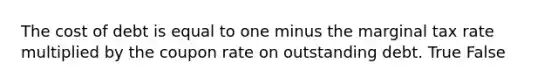 The cost of debt is equal to one minus the marginal tax rate multiplied by the coupon rate on outstanding debt. True False
