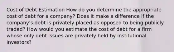 Cost of Debt Estimation How do you determine the appropriate cost of debt for a company? Does it make a difference if the company's debt is privately placed as opposed to being publicly traded? How would you estimate the cost of debt for a firm whose only debt issues are privately held by institutional investors?