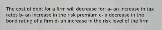 The cost of debt for a firm will decrease for: a- an increase in tax rates b- an increase in the risk premium c- a decrease in the bond rating of a firm d- an increase in the risk level of the firm